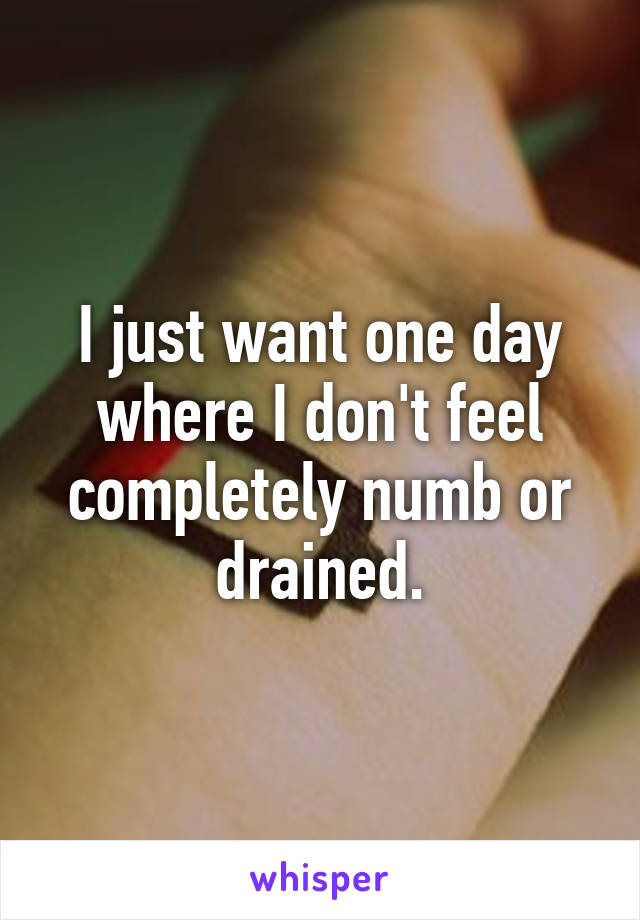 I just want one day where I don't feel completely numb or drained.