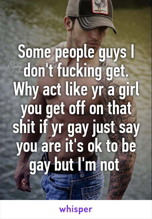 Some people guys I don't fucking get. Why act like yr a girl you get off on that shit if yr gay just say you are it's ok to be gay but I'm not 