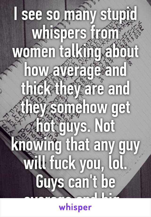 I see so many stupid whispers from women talking about how average and thick they are and they somehow get hot guys. Not knowing that any guy will fuck you, lol. Guys can't be average and big. 