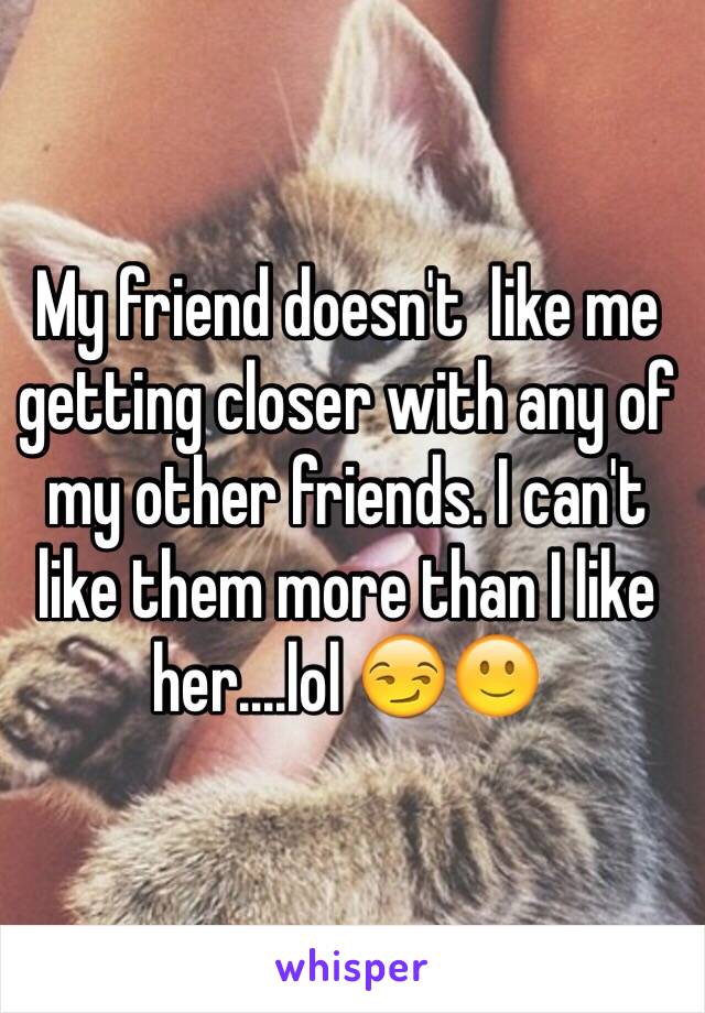 My friend doesn't  like me getting closer with any of my other friends. I can't like them more than I like her....lol 😏🙂