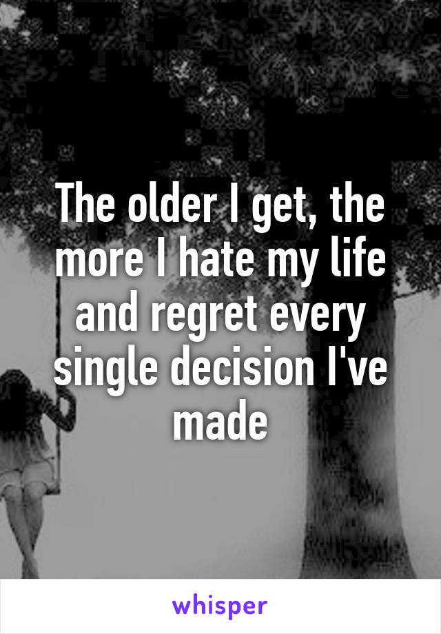 The older I get, the more I hate my life and regret every single decision I've made