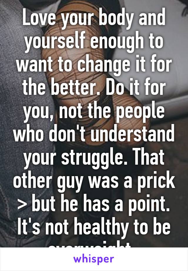 Love your body and yourself enough to want to change it for the better. Do it for you, not the people who don't understand your struggle. That other guy was a prick > but he has a point. It's not healthy to be overweight. 