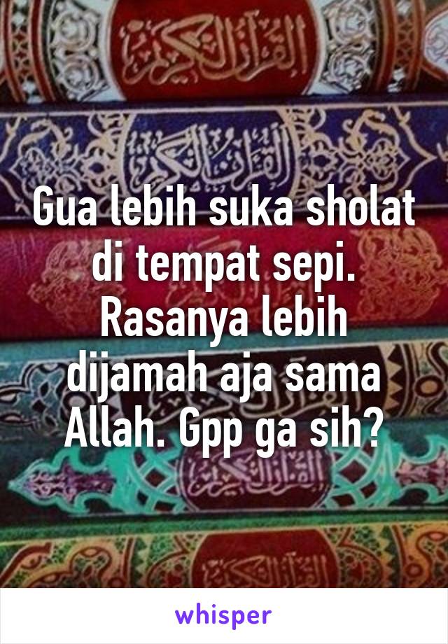 Gua lebih suka sholat di tempat sepi. Rasanya lebih dijamah aja sama Allah. Gpp ga sih?