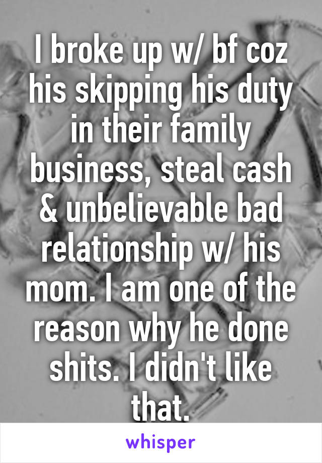 I broke up w/ bf coz his skipping his duty in their family business, steal cash & unbelievable bad relationship w/ his mom. I am one of the reason why he done shits. I didn't like that.