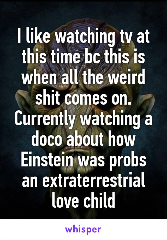 I like watching tv at this time bc this is when all the weird shit comes on. Currently watching a doco about how Einstein was probs an extraterrestrial love child