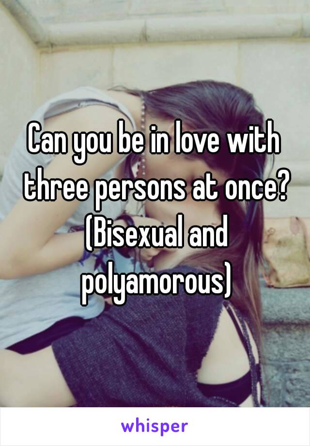 Can you be in love with three persons at once? (Bisexual and polyamorous)