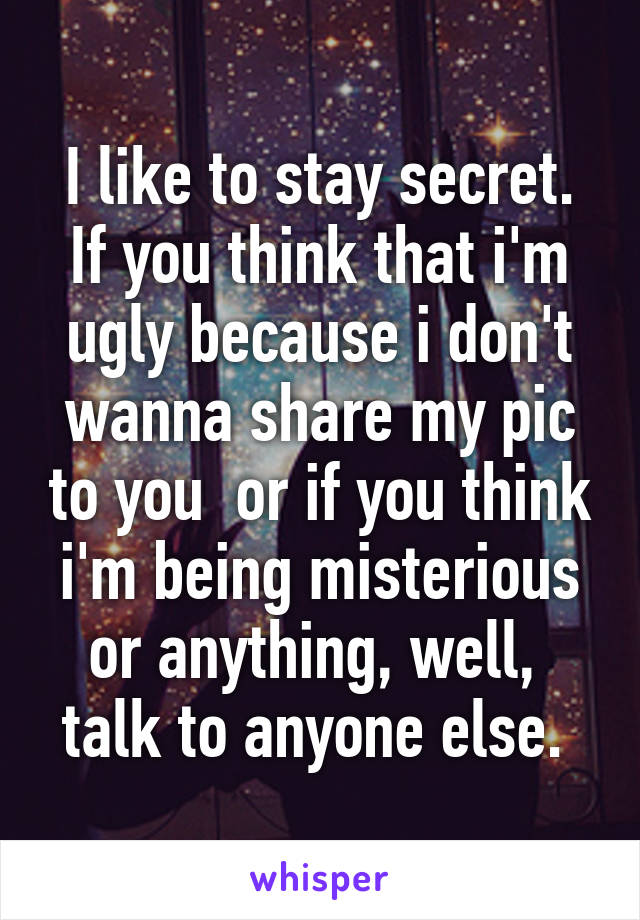 I like to stay secret. If you think that i'm ugly because i don't wanna share my pic to you  or if you think i'm being misterious or anything, well,  talk to anyone else. 