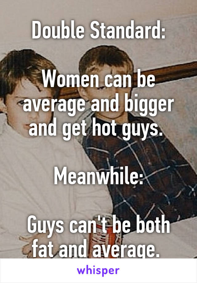 Double Standard:

Women can be average and bigger and get hot guys. 

Meanwhile:

Guys can't be both fat and average. 