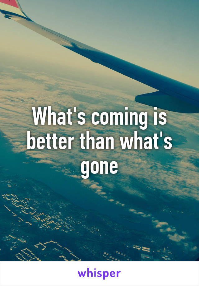 What's coming is better than what's gone