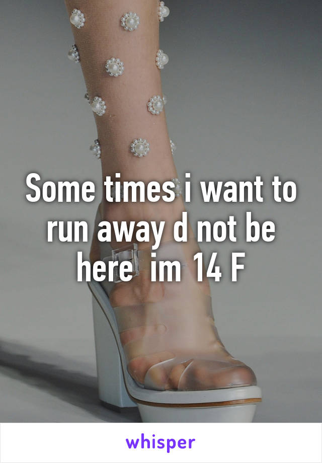 Some times i want to run away d not be here  im 14 F