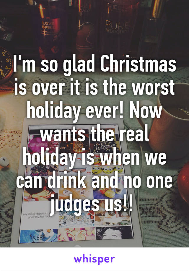 I'm so glad Christmas is over it is the worst holiday ever! Now wants the real holiday is when we can drink and no one judges us!! 