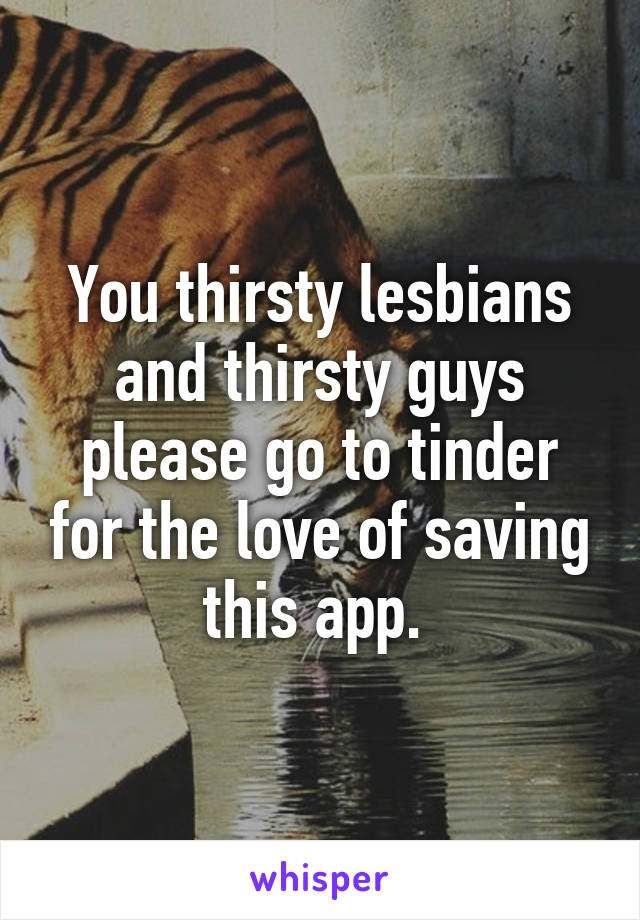 You thirsty lesbians and thirsty guys please go to tinder for the love of saving this app. 