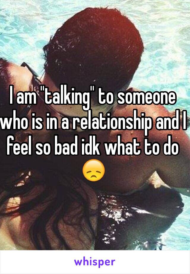 I am "talking" to someone who is in a relationship and I feel so bad idk what to do 😞