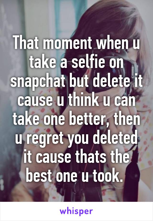 That moment when u take a selfie on snapchat but delete it cause u think u can take one better, then u regret you deleted it cause thats the best one u took. 