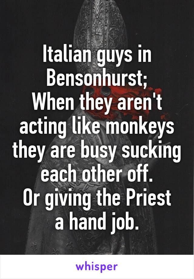 Italian guys in Bensonhurst;
When they aren't acting like monkeys they are busy sucking each other off.
Or giving the Priest a hand job.