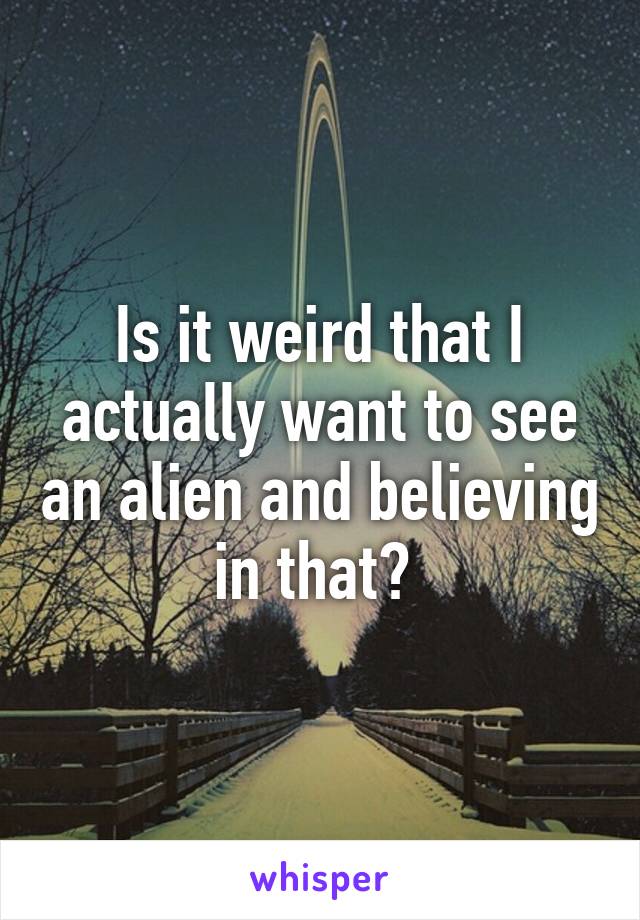 Is it weird that I actually want to see an alien and believing in that? 