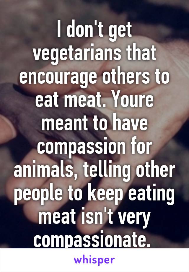 I don't get vegetarians that encourage others to eat meat. Youre meant to have compassion for animals, telling other people to keep eating meat isn't very compassionate. 