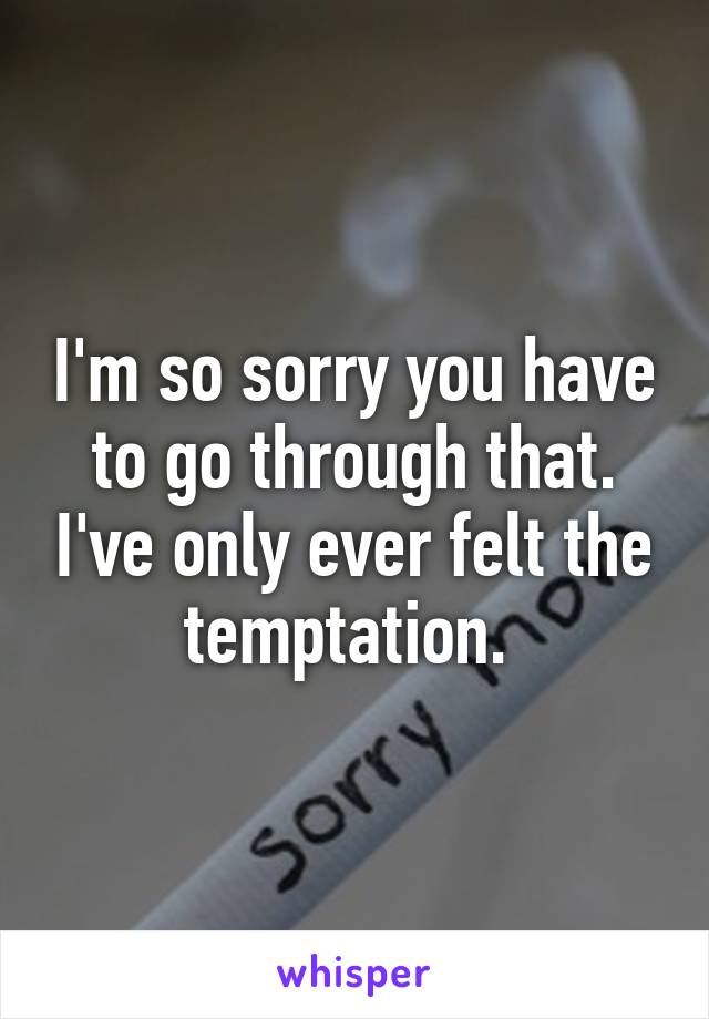 I'm so sorry you have to go through that. I've only ever felt the temptation. 