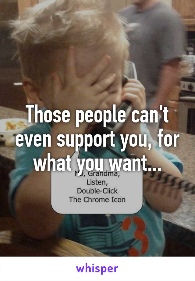 Those people can't even support you, for what you want...