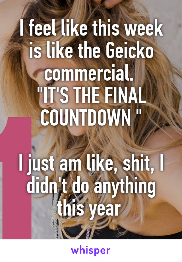 I feel like this week is like the Geicko commercial. 
"IT'S THE FINAL COUNTDOWN "

I just am like, shit, I didn't do anything this year 
