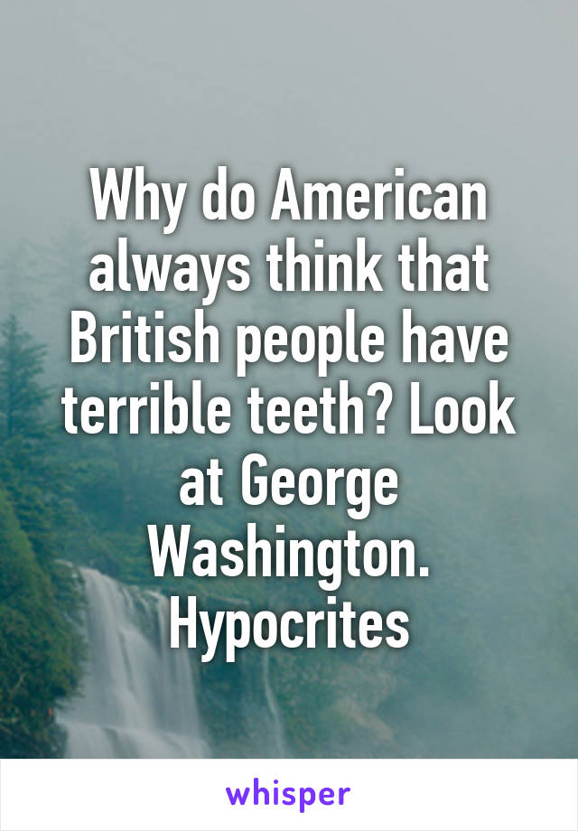 Why do American always think that British people have terrible teeth? Look at George Washington. Hypocrites