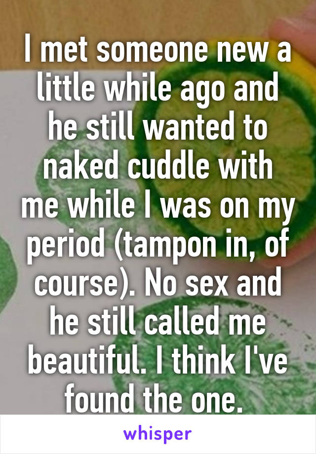 I met someone new a little while ago and he still wanted to naked cuddle with me while I was on my period (tampon in, of course). No sex and he still called me beautiful. I think I've found the one. 