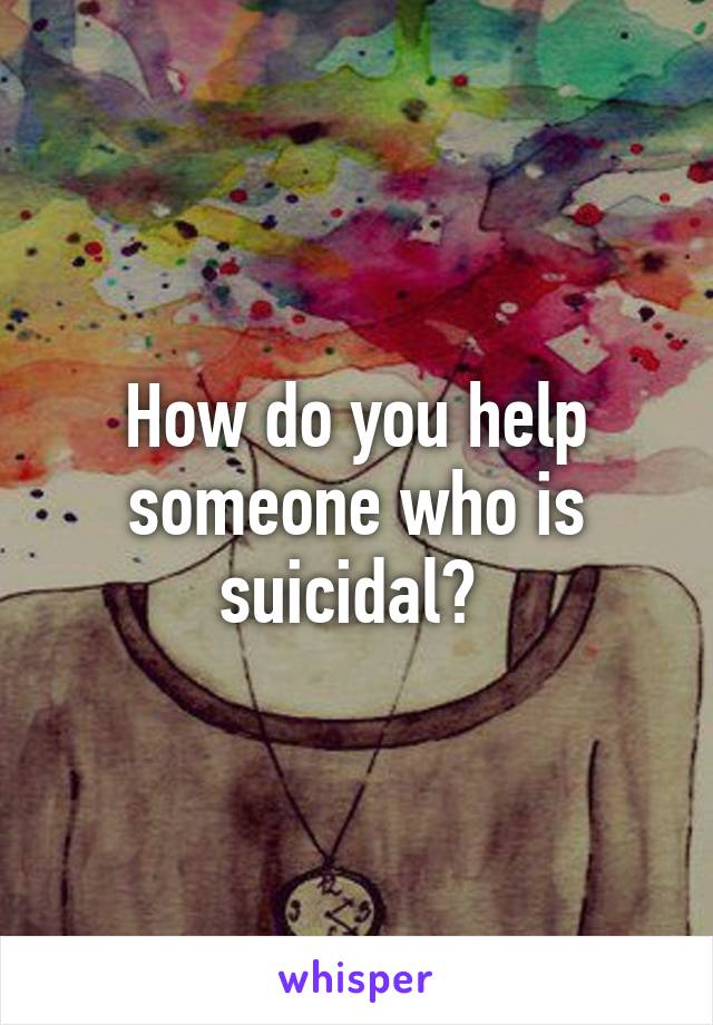 How do you help someone who is suicidal? 