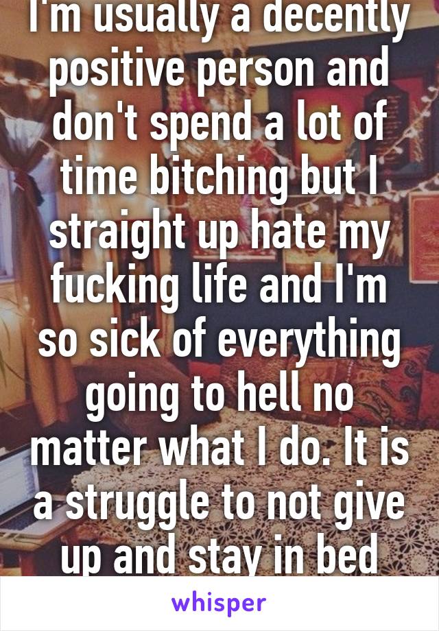 I'm usually a decently positive person and don't spend a lot of time bitching but I straight up hate my fucking life and I'm so sick of everything going to hell no matter what I do. It is a struggle to not give up and stay in bed 24/7.