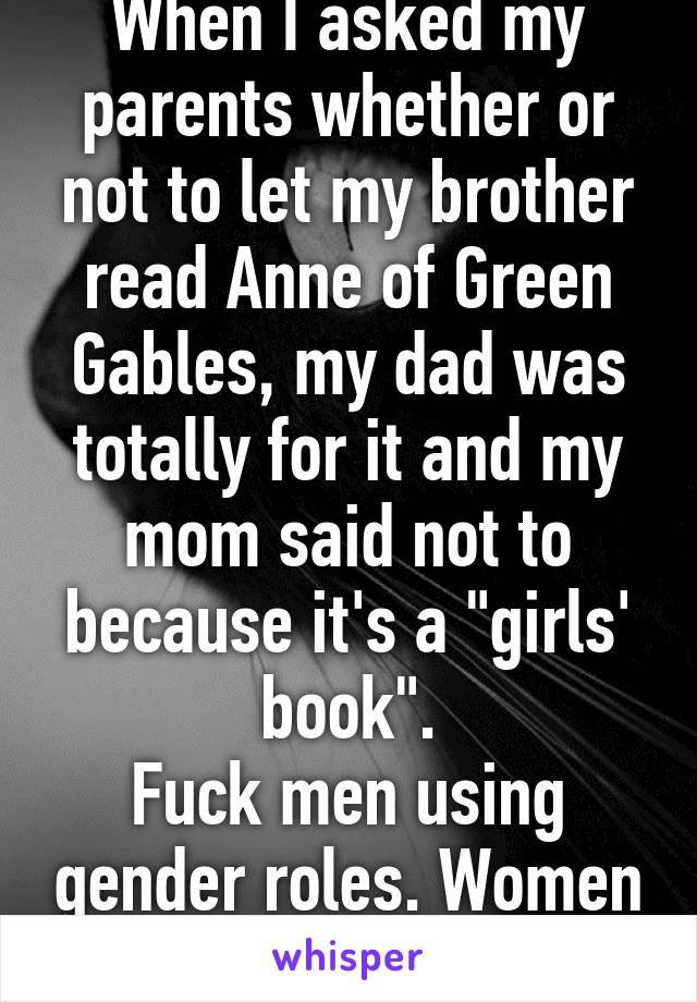 When I asked my parents whether or not to let my brother read Anne of Green Gables, my dad was totally for it and my mom said not to because it's a "girls' book".
Fuck men using gender roles. Women do it more.