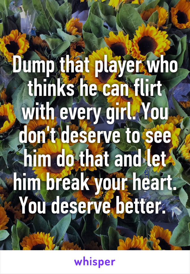 Dump that player who thinks he can flirt with every girl. You don't deserve to see him do that and let him break your heart. You deserve better. 