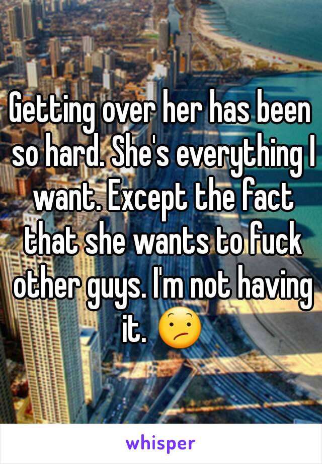 Getting over her has been so hard. She's everything I want. Except the fact that she wants to fuck other guys. I'm not having it. 😕