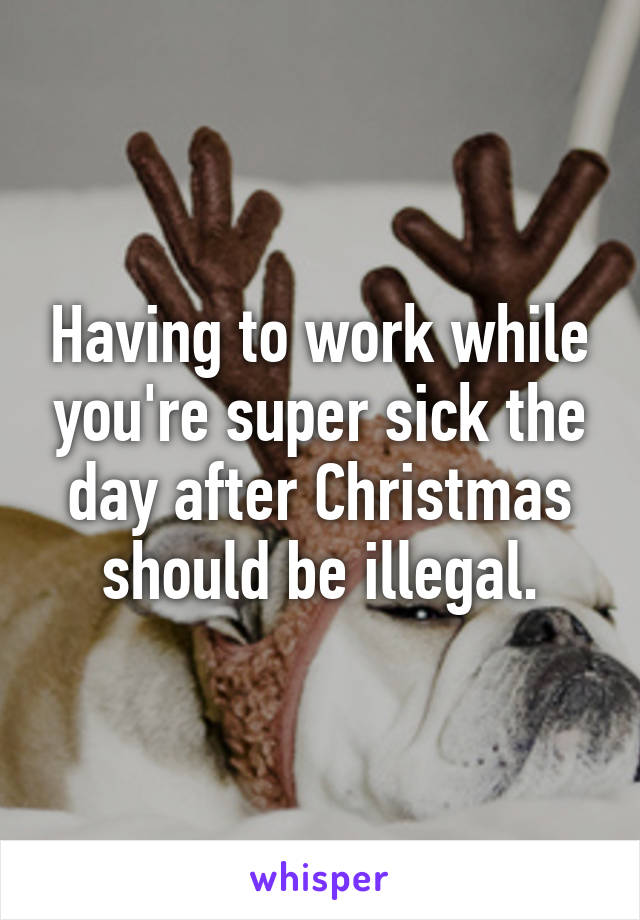 Having to work while you're super sick the day after Christmas should be illegal.