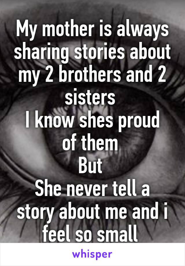 My mother is always sharing stories about my 2 brothers and 2 sisters 
I know shes proud of them 
But 
She never tell a story about me and i feel so small 