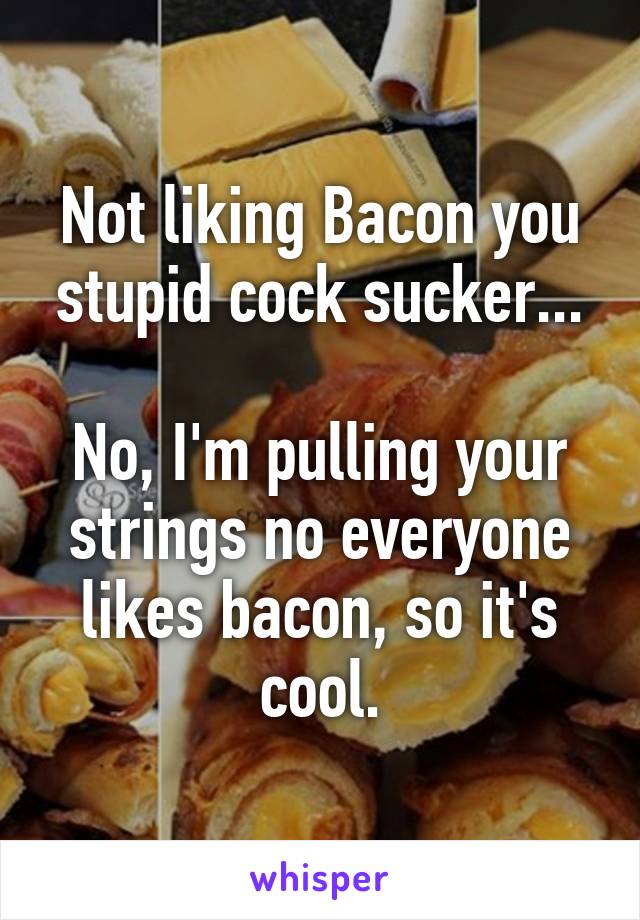 Not liking Bacon you stupid cock sucker...

No, I'm pulling your strings no everyone likes bacon, so it's cool.