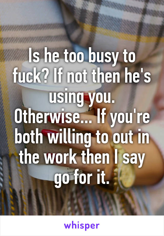 Is he too busy to fuck? If not then he's using you. Otherwise... If you're both willing to out in the work then I say go for it.