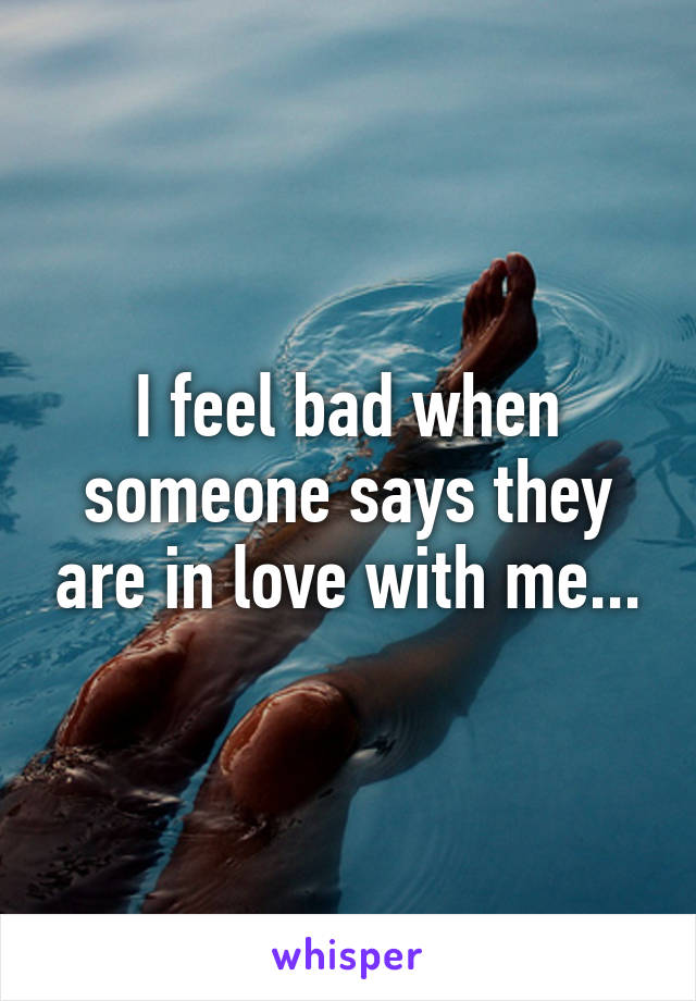 I feel bad when someone says they are in love with me...