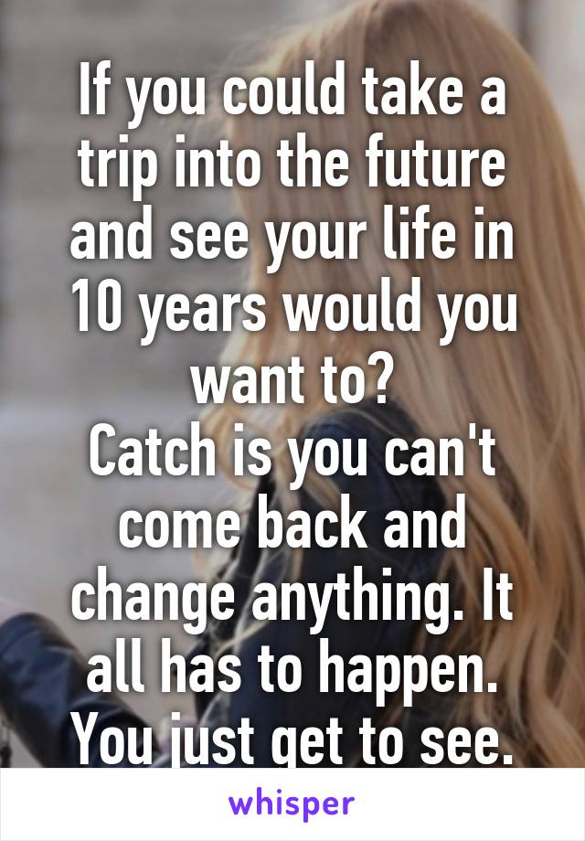 If you could take a trip into the future and see your life in 10 years would you want to?
Catch is you can't come back and change anything. It all has to happen. You just get to see.