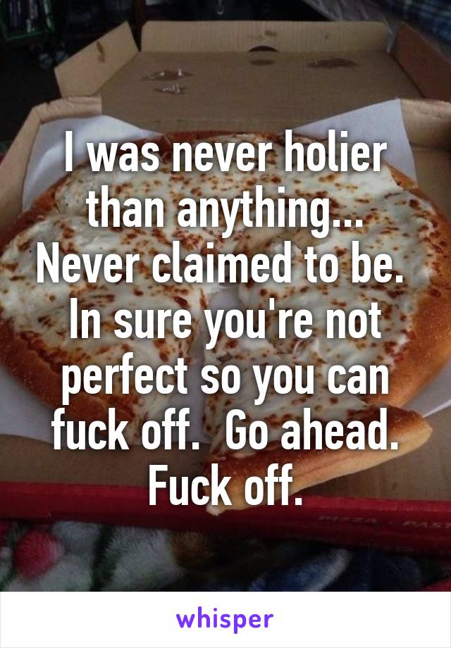I was never holier than anything... Never claimed to be.  In sure you're not perfect so you can fuck off.  Go ahead. Fuck off.