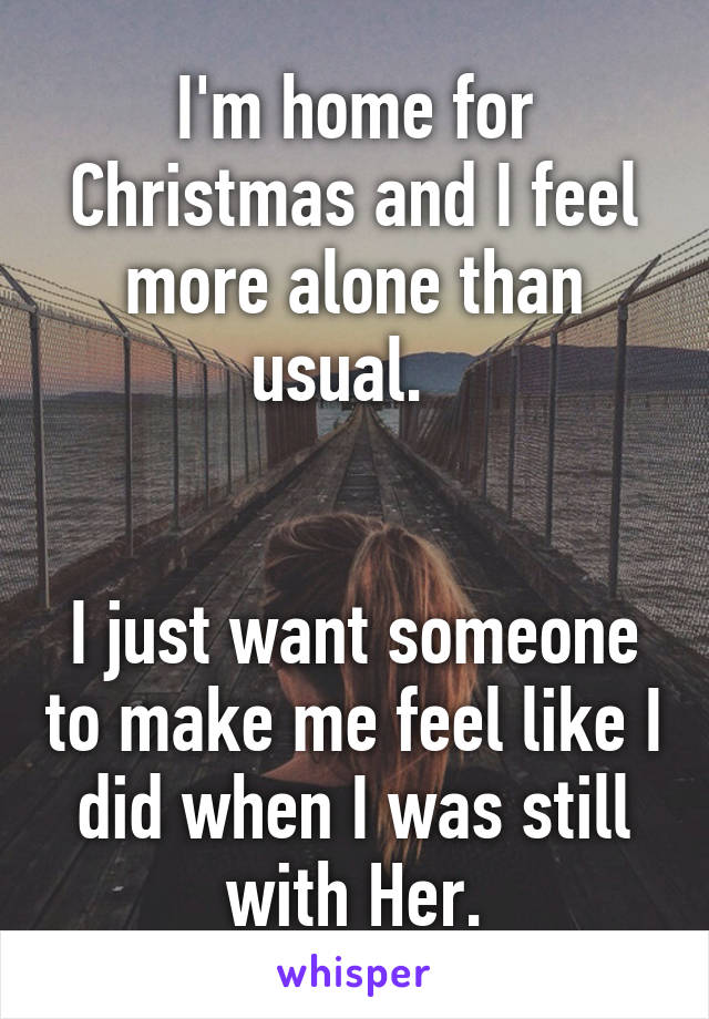 I'm home for Christmas and I feel more alone than usual.  


I just want someone to make me feel like I did when I was still with Her.