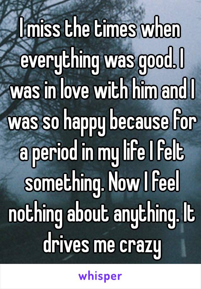 I miss the times when everything was good. I was in love with him and I was so happy because for a period in my life I felt something. Now I feel nothing about anything. It drives me crazy