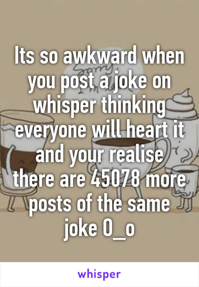 Its so awkward when you post a joke on whisper thinking everyone will heart it and your realise there are 45078 more posts of the same joke O_o