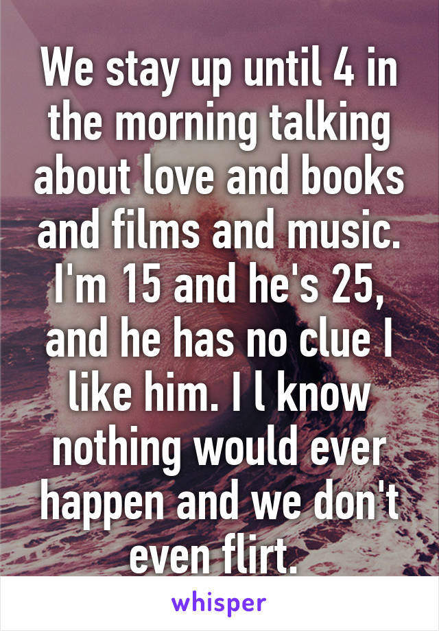 We stay up until 4 in the morning talking about love and books and films and music. I'm 15 and he's 25, and he has no clue I like him. I l know nothing would ever happen and we don't even flirt. 