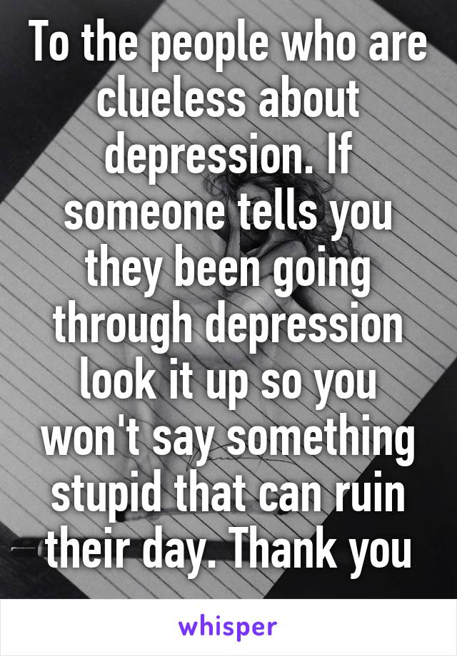 To the people who are clueless about depression. If someone tells you they been going through depression look it up so you won't say something stupid that can ruin their day. Thank you
