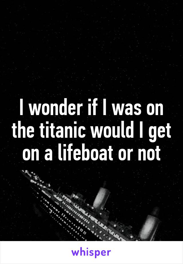 I wonder if I was on the titanic would I get on a lifeboat or not