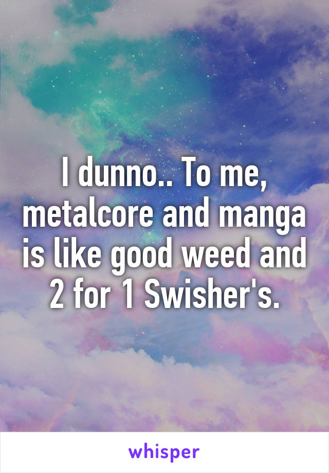 I dunno.. To me, metalcore and manga is like good weed and 2 for 1 Swisher's.