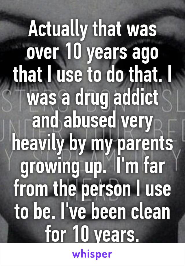 Actually that was over 10 years ago that I use to do that. I was a drug addict and abused very heavily by my parents growing up.  I'm far from the person I use to be. I've been clean for 10 years.