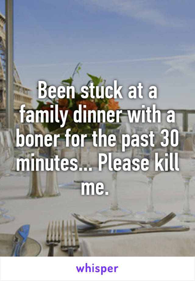 Been stuck at a family dinner with a boner for the past 30 minutes... Please kill me. 