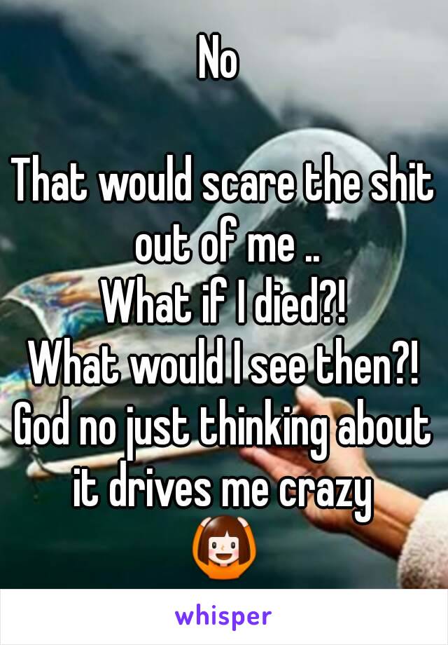 No 

That would scare the shit out of me ..
What if I died?!
What would I see then?!
God no just thinking about it drives me crazy 
🙆