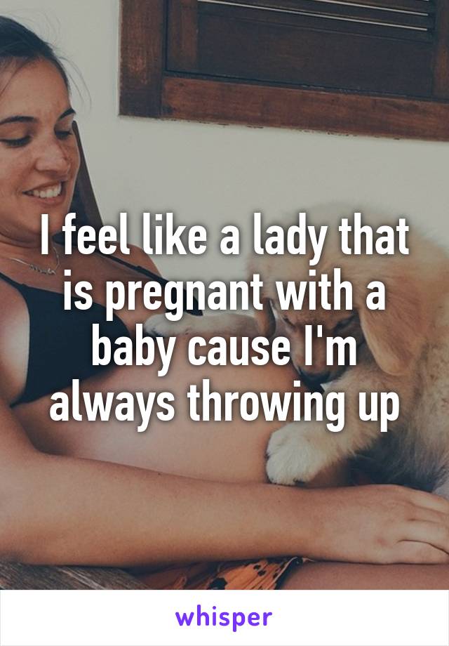 I feel like a lady that is pregnant with a baby cause I'm always throwing up