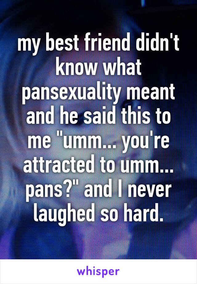 my best friend didn't know what pansexuality meant and he said this to me "umm... you're attracted to umm... pans?" and I never laughed so hard.
